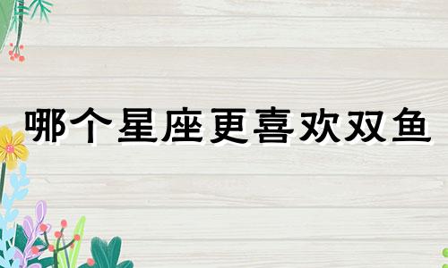 哪个星座更喜欢双鱼