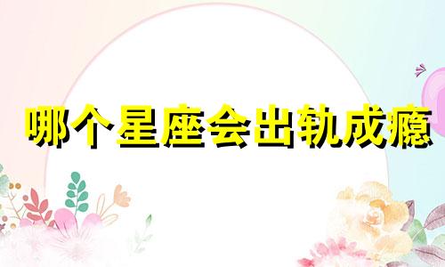 哪个星座会出轨成瘾