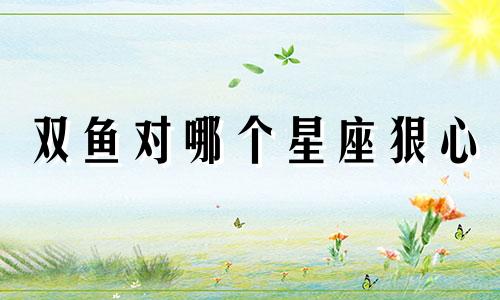双鱼对哪个星座狠心
