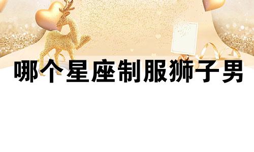 哪个星座制服狮子男