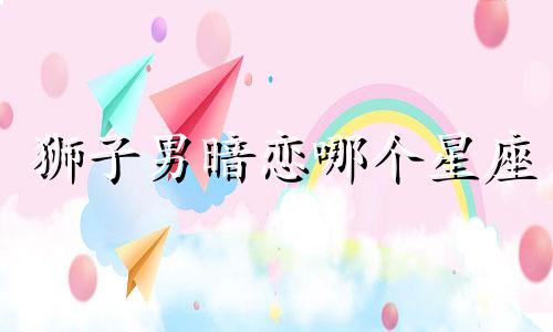 狮子男暗恋哪个星座