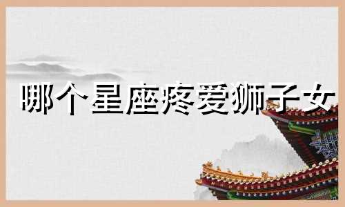哪个星座疼爱狮子女